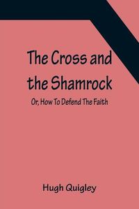 Cover image for The Cross and the Shamrock; Or, How To Defend The Faith. An Irish-American Catholic Tale Of Real Life, Descriptive Of The Temptations, Sufferings, Trials, And Triumphs Of The Children Of St. Patrick In The Great Republic Of Washington. A Book For The Entertain