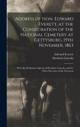 Address of Hon. Edward Everett, at the Consecration of the National Cemetery at Gettysburg, 19th November, 1863: With the Dedicatory Speech of President Lincoln, and the Other Exercises of the Occasion