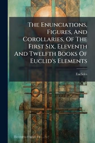 Cover image for The Enunciations, Figures, and Corollaries, of the First Six, Eleventh and Twelfth Books of Euclid's Elements