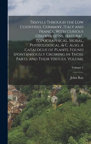 Cover image for Travels Through the Low Countries, Germany, Italy and France, With Curious Observations, Natural, Topographical, Moral, Physiological, & c. Also, A Catalogue of Plants, Found Spontaneously Growing in Those Parts, and Their Virtues. Volume; Volume 1