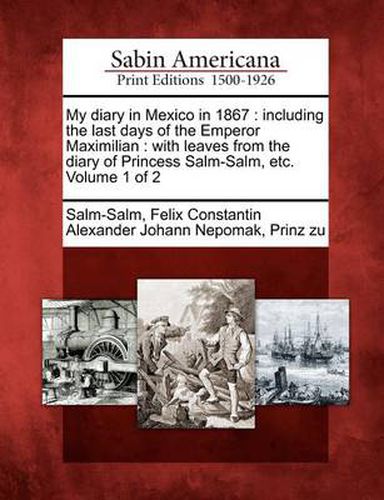 My Diary in Mexico in 1867: Including the Last Days of the Emperor Maximilian: With Leaves from the Diary of Princess Salm-Salm, Etc. Volume 1 of 2