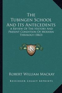 Cover image for The Tubingen School and Its Antecedents: A Review of the History and Present Condition of Modern Theology (1863)