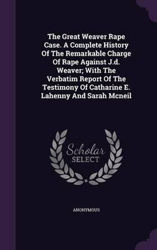 The Great Weaver Rape Case. a Complete History of the Remarkable Charge of Rape Against J.D. Weaver; With the Verbatim Report of the Testimony of Catharine E. Lahenny and Sarah McNeil