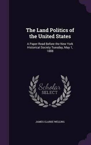 Cover image for The Land Politics of the United States: A Paper Read Before the New York Historical Society Tuesday, May 1, 1888
