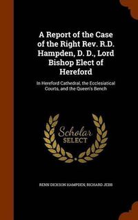 Cover image for A Report of the Case of the Right REV. R.D. Hampden, D. D., Lord Bishop Elect of Hereford: In Hereford Cathedral, the Ecclesiatical Courts, and the Queen's Bench