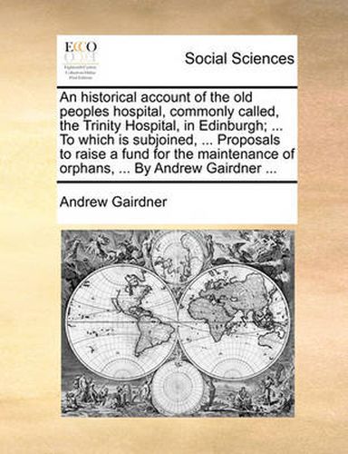 Cover image for An Historical Account of the Old Peoples Hospital, Commonly Called, the Trinity Hospital, in Edinburgh; ... to Which Is Subjoined, ... Proposals to Raise a Fund for the Maintenance of Orphans, ... by Andrew Gairdner ...