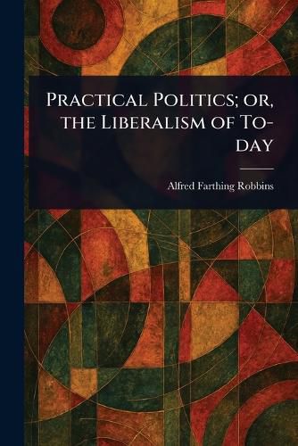 Cover image for Practical Politics; or, the Liberalism of To-day