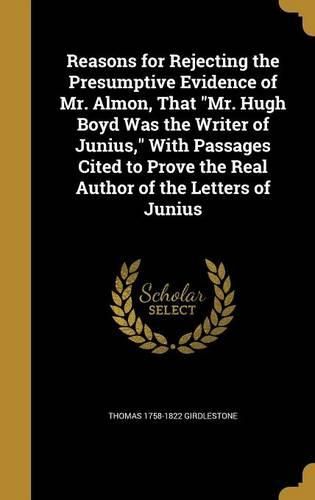 Cover image for Reasons for Rejecting the Presumptive Evidence of Mr. Almon, That "Mr. Hugh Boyd Was the Writer of Junius," With Passages Cited to Prove the Real Author of the Letters of Junius