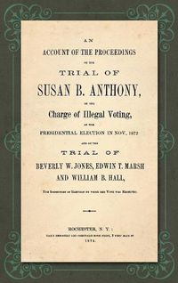 Cover image for An Account of the Proceedings in the Trial of Susan B. Anthony, on the Charge of Illegal Voting, at the Presidential Election in Nov., 1872. and on the Trial of Beverly W. Jones, Edwin T. Marsh and William B. Hall, the Inspectors of Election by whom her Vote