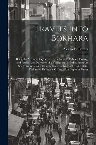 Travels Into Bokhara; Being the Account of a Journey From India to Cabool, Tartary, and Persia; Also, Narrative of a Voyage on the Indus, From the sea to Lahore, With Presents From the King of Great Britain; Performed Under the Orders of the Supreme Gover