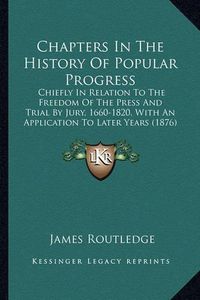 Cover image for Chapters in the History of Popular Progress: Chiefly in Relation to the Freedom of the Press and Trial by Jury, 1660-1820, with an Application to Later Years (1876)