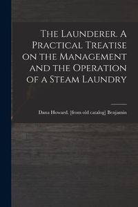 Cover image for The Launderer. A Practical Treatise on the Management and the Operation of a Steam Laundry