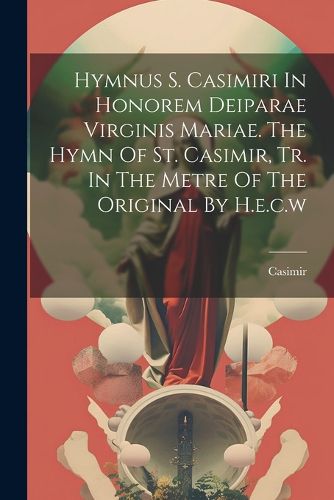 Cover image for Hymnus S. Casimiri In Honorem Deiparae Virginis Mariae. The Hymn Of St. Casimir, Tr. In The Metre Of The Original By H.e.c.w