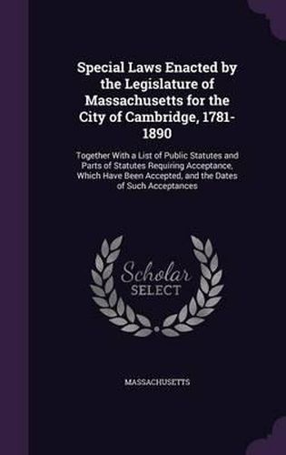 Cover image for Special Laws Enacted by the Legislature of Massachusetts for the City of Cambridge, 1781-1890: Together with a List of Public Statutes and Parts of Statutes Requiring Acceptance, Which Have Been Accepted, and the Dates of Such Acceptances