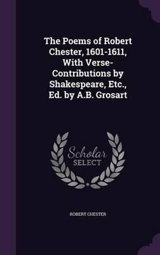 The Poems of Robert Chester, 1601-1611, with Verse-Contributions by Shakespeare, Etc., Ed. by A.B. Grosart