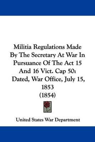 Cover image for Militia Regulations Made By The Secretary At War In Pursuance Of The Act 15 And 16 Vict. Cap 50: Dated, War Office, July 15, 1853 (1854)