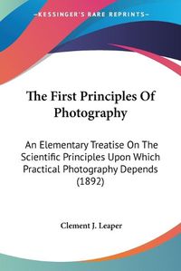 Cover image for The First Principles of Photography: An Elementary Treatise on the Scientific Principles Upon Which Practical Photography Depends (1892)