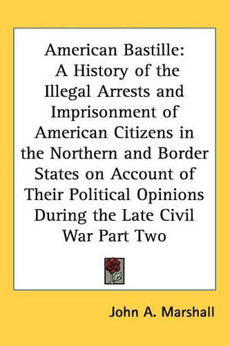 Cover image for American Bastille: A History of the Illegal Arrests and Imprisonment of American Citizens in the Northern and Border States on Account of Their Political Opinions During the Late Civil War Part Two