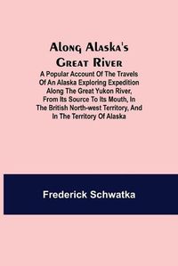 Cover image for Along Alaska's Great River; A Popular Account of the Travels of an Alaska Exploring Expedition along the Great Yukon River, from Its Source to Its Mouth, in the British North-West Territory, and in the Territory of Alaska