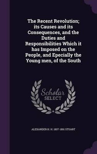 The Recent Revolution; Its Causes and Its Consequences, and the Duties and Responsibilities Which It Has Imposed on the People, and Epecially the Young Men, of the South