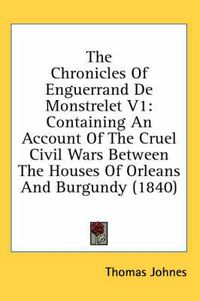 Cover image for The Chronicles of Enguerrand de Monstrelet V1: Containing an Account of the Cruel Civil Wars Between the Houses of Orleans and Burgundy (1840)