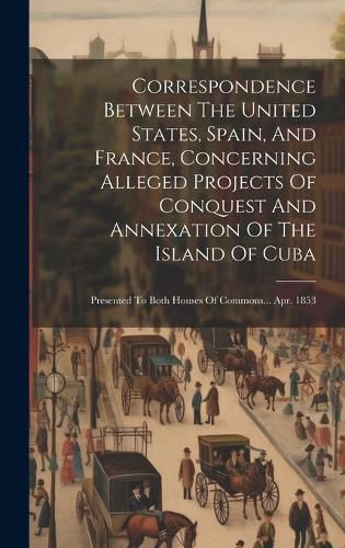 Cover image for Correspondence Between The United States, Spain, And France, Concerning Alleged Projects Of Conquest And Annexation Of The Island Of Cuba