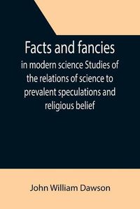 Cover image for Facts and fancies in modern science Studies of the relations of science to prevalent speculations and religious belief