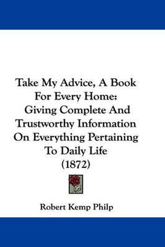 Cover image for Take My Advice, a Book for Every Home: Giving Complete and Trustworthy Information on Everything Pertaining to Daily Life (1872)