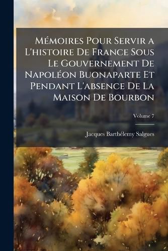 Cover image for M Moires Pour Servir A L'Histoire de France Sous Le Gouvernement de Napol on Buonaparte Et Pendant L'Absence de La Maison de Bourbon: Contenant Des Anecdotes Particuli Res Sur Les Principaux Personnages de Ce Temps, Volume 7