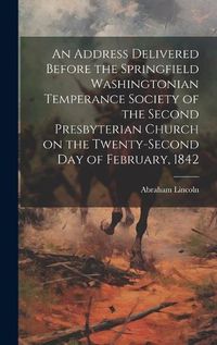 Cover image for An Address Delivered Before the Springfield Washingtonian Temperance Society of the Second Presbyterian Church on the Twenty-second day of February, 1842