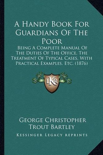 Cover image for A Handy Book for Guardians of the Poor: Being a Complete Manual of the Duties of the Office, the Treatment of Typical Cases, with Practical Examples, Etc. (1876)