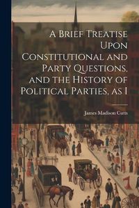 Cover image for A Brief Treatise Upon Constitutional and Party Questions, and the History of Political Parties, as I