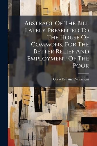 Cover image for Abstract of the Bill Lately Presented to the House of Commons, for the Better Relief and Employment of the Poor: Made at the Request of Many Gentlemen Who Saw Its Importance, ...