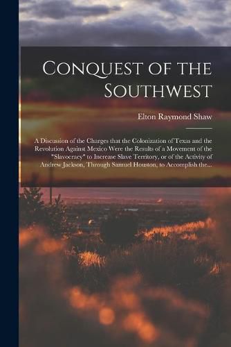 Conquest of the Southwest: a Discussion of the Charges That the Colonization of Texas and the Revolution Against Mexico Were the Results of a Movement of the slavocracy to Increase Slave Territory, or of the Activity of Andrew Jackson, Through...