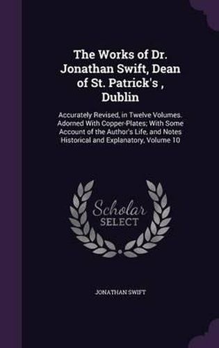 Cover image for The Works of Dr. Jonathan Swift, Dean of St. Patrick's, Dublin: Accurately Revised, in Twelve Volumes. Adorned with Copper-Plates; With Some Account of the Author's Life, and Notes Historical and Explanatory, Volume 10