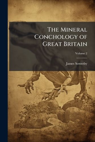 Cover image for The Mineral Conchology of Great Britain: Or Coloured Figures and Descriptions of Those Remains of Testaceous Animals of Shells, Which Have Been Preserved at Various Times and Depths in the Earth, Volume 2