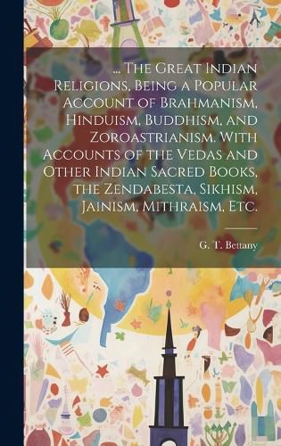 Cover image for ... The Great Indian Religions, Being a Popular Account of Brahmanism, Hinduism, Buddhism, and Zoroastrianism. With Accounts of the Vedas and Other Indian Sacred Books, the Zendabesta, Sikhism, Jainism, Mithraism, Etc.