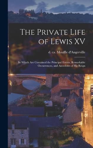 Cover image for The Private Life of Lewis XV [microform]: in Which Are Contained the Principal Events, Remarkable Occurrences, and Anecdotes of His Reign