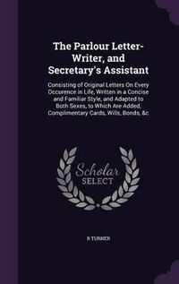 Cover image for The Parlour Letter-Writer, and Secretary's Assistant: Consisting of Original Letters on Every Occurence in Life, Written in a Concise and Familiar Style, and Adapted to Both Sexes, to Which Are Added, Complimentary Cards, Wills, Bonds, &C