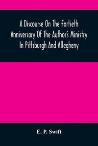 Cover image for A Discourse On The Fortieth Anniversary Of The Author'S Ministry In Pittsburgh And Allegheny: Delivered In The First Presbyterian Church, Allegheny City, At The Morning And The Evening Services, Sabbath, November 6, 1859