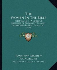 Cover image for The Women in the Bible: Delineated in a Series of Sketches of Prominent Females Mentioned in Holy Scripture (1850)