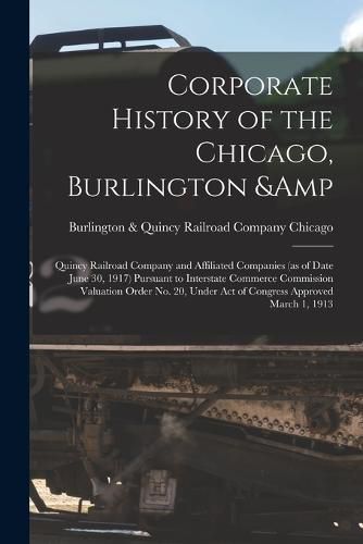 Cover image for Corporate History of the Chicago, Burlington & Quincy Railroad Company and Affiliated Companies (as of Date June 30, 1917) Pursuant to Interstate Commerce Commission Valuation Order no. 20, Under act of Congress Approved March 1, 1913