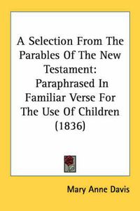 Cover image for A Selection from the Parables of the New Testament: Paraphrased in Familiar Verse for the Use of Children (1836)