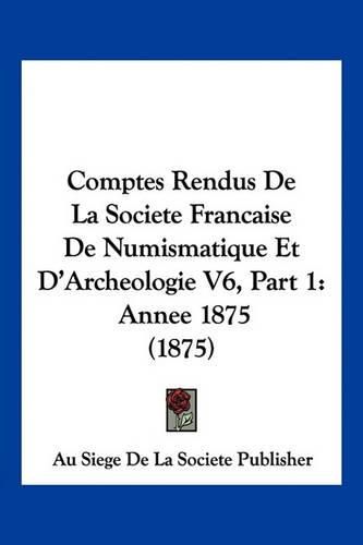 Comptes Rendus de La Societe Francaise de Numismatique Et D'Archeologie V6, Part 1: Annee 1875 (1875)