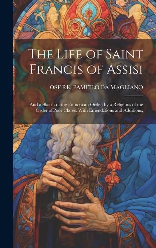 Cover image for The Life of Saint Francis of Assisi; and a Sketch of the Franciscan Order, by a Religious of the Order of Poor Clares. With Emendations and Additions,