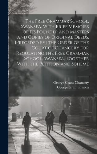 The Free Grammar School, Swansea, With Brief Memoirs of Its Founder and Masters and Copies of Original Deeds. [Preceded By] the Order of the Court of Chancery for Regulating the Free Grammar School, Swansea, Together With the Petition and Scheme