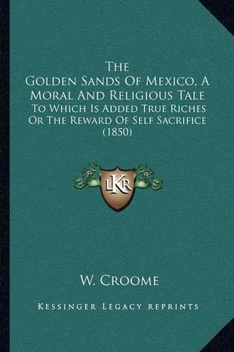 Cover image for The Golden Sands of Mexico, a Moral and Religious Tale: To Which Is Added True Riches or the Reward of Self Sacrifice (1850)