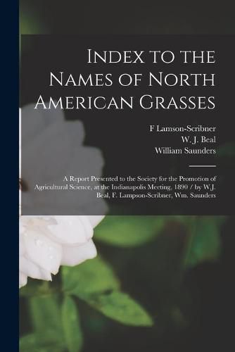 Index to the Names of North American Grasses: a Report Presented to the Society for the Promotion of Agricultural Science, at the Indianapolis Meeting, 1890 / by W.J. Beal, F. Lampson-Scribner, Wm. Saunders