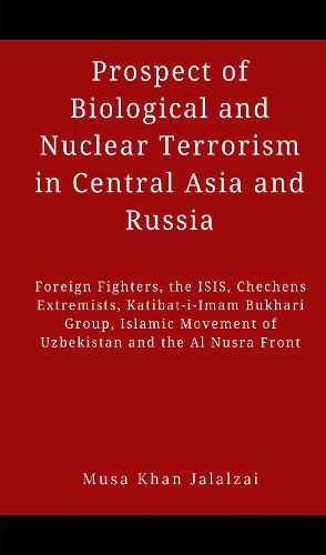 Cover image for Prospect of Biological and Nuclear Terrorism in Central Asia and Russia: Foreign Fighters, the ISIS, Chechens Extremists, Katibat-i-Imam Bukhari Group, Islamic Movement of Uzbekistan and the Al Nusra Front