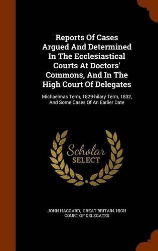 Reports of Cases Argued and Determined in the Ecclesiastical Courts at Doctors' Commons, and in the High Court of Delegates: Michaelmas Term, 1829-Hilary Term, 1832, and Some Cases of an Earlier Date